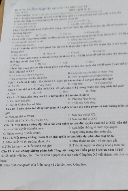 Trhe nghan so cáu 1đền củu 3i chan 1 đáp an dang của 11, 33 chag tang 1o
ăn L Trong nông nghiệp đầu thể bi BVH nông nghiệp t Anh phưng thực căn 20ấi lư bàn ca
A. L ol cath fe mloh nghic cêm nhập cán nhng nghiệp đã đần tri hiện trưng g *
Phng điền kiên dp  * M  đe c     
Câu 3. hự phái triền kinh tế đâu điễn trang trại ở các thuộc địa miền Tam Hàc lệc đân l vự ginh th
của tầng lớp não? A Ouy tậc mớ B. Tư săn
C Chú nữ D. Phong kiến
Câu 3. Một trong những nhiệm vụ dân chu của các cuộc cách mạng tư sản l sắc thể ki 271 - 27H ở
A. sác tập nền dân chứ tư săn # tông nhât đị tường
Cgiải phóng dân tốc D. hinh thành quốc gii đân thi
Câu 4. Lãnh đạo chiến tranh giành độc lập của 13 thuộc địa Anh ở Hác M5 là giai cấp tự căn cà lực
hượng mào?
A. Quý tộc mới B. Tăng 10 C. Chú nà D. Quý t66
Câu 5. Cuộc cách mạng tư sân nào trong các thể ki XVI - XVIII đã lật đồ chế độ quân chủ chuyên .
thiết lập chế độ cộng kòa?
A. Pháp B. Hà Lan C. Anh. D. Dus.
Câu 6. Nội dung nào sau đây không phân ảnh đùng vai trò của thuộc địa vin đế quốc ở suln thể xi
XIX- đầu thể kí XX?
A. Là nơi cung cấp nô lệ giá rẻ. B. Cung cắp nguyên hiệu và nhân sống,
C. Là thị trường tiêu thụ sản phẩm. D. Đem lại nguồn lợi nhuận không lỗ,
Câu 7. Cuối thể kỉ XIX - đầu thể kỉ XX, quốc gia nào ở châu Á còn giữ được độc lập7
A. Ấn Độ. B. Trung Quốc. C. Nhật Bán D. Campuchia.
Câu 8. Cuối thế ki XIX, đầu thế ki XX, để quốc nào có hệ thống thuộc địa rộng nhất thế giớ7
A. Nga. B. Anh. C. Đức. D. Pháp.
Câu 9. Ở Pháp, nền tăng của hệ tư tướng dân chủ tư sân chính là
A. Cải cách tôn giáo. B. Văn hóa Phục hưng
C. thuyết Kinh tế học cổ điễn. D. Triết học Ánh sáng.
Câu 10. Ý nào phản ánh đúng thời gian chủ nghĩa tư bản mở rộng phạm vi ảnh hướng trên tọ
giới
A. Nửa sau thế kí XVIII, B. Nửa sau thế ki XX.
C. Cuối thế ki XIX - đầu thế ki XX. D. Nứa sau thế kỉ XXI.
Câu 11. Một trong những đặc điểm của chủ nghĩa tư bản độc quyền cuối thế ki XIX đầu thế
A.có sự độc quyền của nhà nước. B. xuất hiện những tổ chức độc quyền.
C. không ngừng tự điều chính. D. ngày cảng mang tính toàn cầu.
Câu 12. Một trong những thách thức chủ nghĩa tư bản hiện đại phải đối mặt đó là
A. Mâu thuẩn về thị trường, thuộc địa. B. Máu thuẫn tư sản - vô sản gay gắt.
C.Tiềm ẩn nguy cơ chiến tranh thế giới. D. Tiềm ẩn nguy cơ khủng hoảng toàn cầu.
Câu 13. Ý nào không không phản ánh đúng nội dung của Hiến pháp Liên xô năm 1924?
A. Ghi nhận việc hợp tác trên cơ sở tự nguyện của các nước Cộng hòa Xô viết thành một nhà nư
bang.
B. Phân định các quyền của Liên bang và của các nước Cộng hòa.