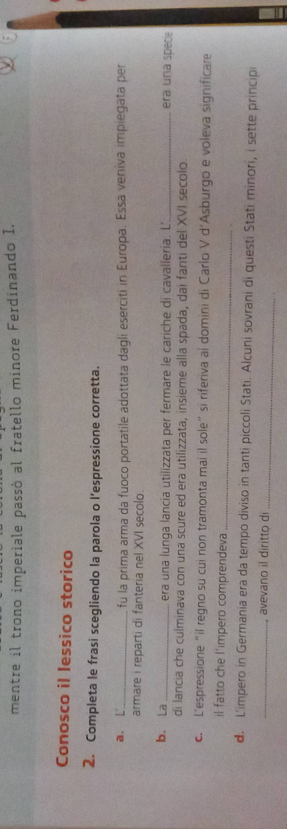 mentre il trono imperiale passó al fratello minore Ferdinando I. 
Conosco il lessico storico 
2. Completa le frasi scegliendo la parola o l’espressione corretta. 
a. L_ 
fu la prima arma da fuoco portatile adottata dagli eserciti in Europa. Essa veniva impiegata per 
armare i reparti di fanteria nel XVI secolo. 
b. La _era una lunga lancia utilizzata per fermare le cariche di cavallería. L_ era una specie 
di lancia che culminava con una scure ed era utilizzata, insieme alla spada, dai fanti del XVI secolo. 
c. L'espressione“il regno su cui non tramonta mai il sole” si riferiva al domini di Carlo V d'Asburgo e voleva significare 
il fatto che l'impero comprendeva_ 
d. L'impero in Germania era da tempo diviso in tanti piccoli Stati. Alcuni sovrani di questi Stati minori, i sette principi 
_avevano il diritto di_