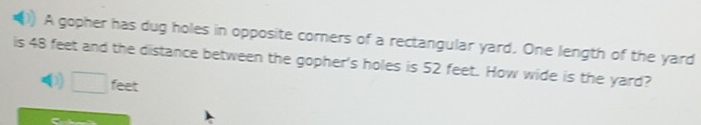 A gopher has dug holes in opposite corners of a rectangular yard. One length of the yard 
is 48 feet and the distance between the gopher's holes is 52 feet. How wide is the yard? 
0) feet