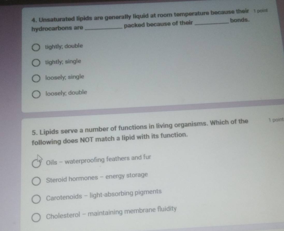 Unsaturated lipids are generally liquid at room temperature because their 1 point
hydrocarbons are _packed because of their _bonds.
tightly; double
tightly; single
loosely; single
loosely; double
5. Lipids serve a number of functions in living organisms. Which of the 1 point
following does NOT match a lipid with its function.
Oils - waterproofing feathers and fur
Steroid hormones - energy storage
Carotenoids - light-absorbing pigments
Cholesterol - maintaining membrane fluidity