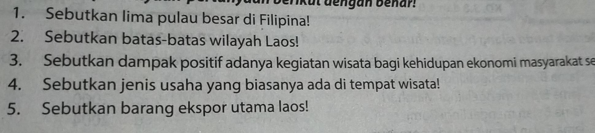 kul dengan benar! 
1. Sebutkan lima pulau besar di Filipina! 
2. Sebutkan batas-batas wilayah Laos! 
3. Sebutkan dampak positif adanya kegiatan wisata bagi kehidupan ekonomi masyarakat se 
4. Sebutkan jenis usaha yang biasanya ada di tempat wisata! 
5. Sebutkan barang ekspor utama laos!