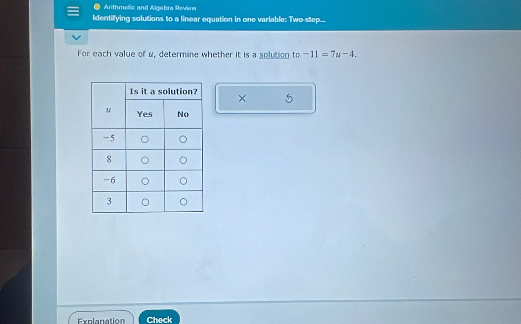 Arithmetic and Algebra Review 
Identifying solutions to a linear equation in one variable: Two-step... 
For each value of u, determine whether it is a solution to -11=7u-4. 
× 
Explanation Check