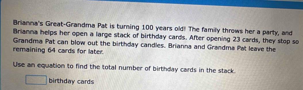 Brianna's Great-Grandma Pat is turning 100 years old! The family throws her a party, and 
Brianna helps her open a large stack of birthday cards. After opening 23 cards, they stop so 
Grandma Pat can blow out the birthday candles. Brianna and Grandma Pat leave the 
remaining 64 cards for later. 
Use an equation to find the total number of birthday cards in the stack.
□ birthday cards