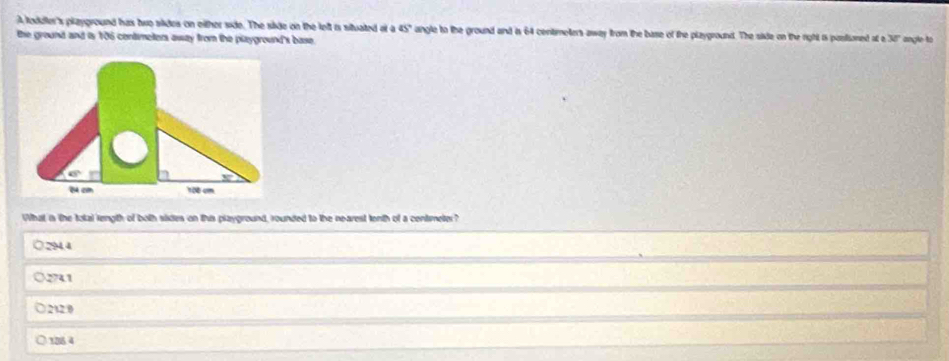 A toddler's playground has two slides on either side. The side on the left is situated at a 45° angle to the ground and is 64 centimeters away from the base of the playground. The side on the right is posisoned at a 30" angle to
the ground and is 106 contmeters away from the plzyground's base.
What is the total length of both sides on this playground, rounded to the nearest tenth of a centimeter?
294.4
2741
212 0
106.4