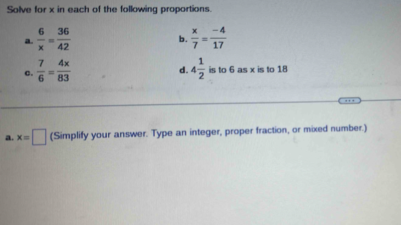 Solve for x in each of the following proportions. 
a.  6/x = 36/42   x/7 = (-4)/17 
b. 
d. 
c.  7/6 = 4x/83  4 1/2  is to 6 as x is to 18
a. x=□ (Simplify your answer. Type an integer, proper fraction, or mixed number.)