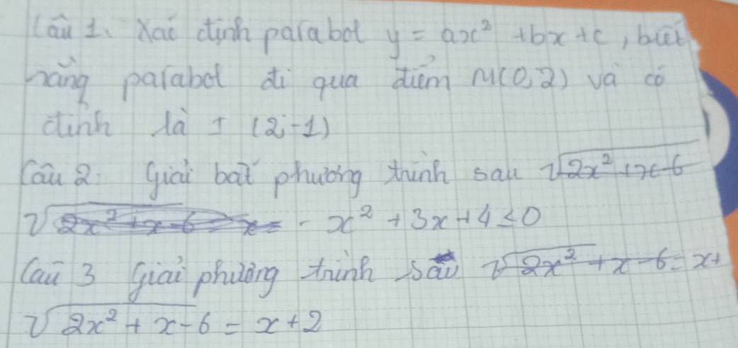 (áu L、Xaō dinn paiabol y=ax^2+bx+c,but 
náng parabe di qua diám M(0,2) va có 
dink là I (2-1)
Cáu Q gici bàt phuǒng thinh sal sqrt(2x^2+x-6)
- x^2+3x+4≤ 0
(ai 3 giāi phuàng thinh sǎi sqrt(2x^2)+x-6=x+
sqrt(2x^2+x-6)=x+2