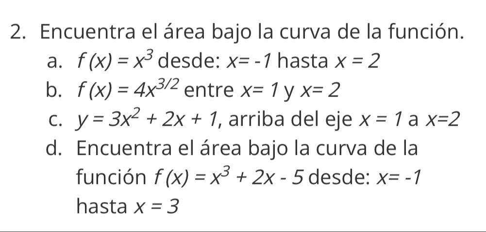 Encuentra el área bajo la curva de la función. 
a. f(x)=x^3 desde: x=-1 hasta x=2
b. f(x)=4x^(3/2) entre x=1 y x=2
C. y=3x^2+2x+1 , arriba del eje x=1 a x=2
d. Encuentra el área bajo la curva de la 
función f(x)=x^3+2x-5 desde: x=-1
hasta x=3