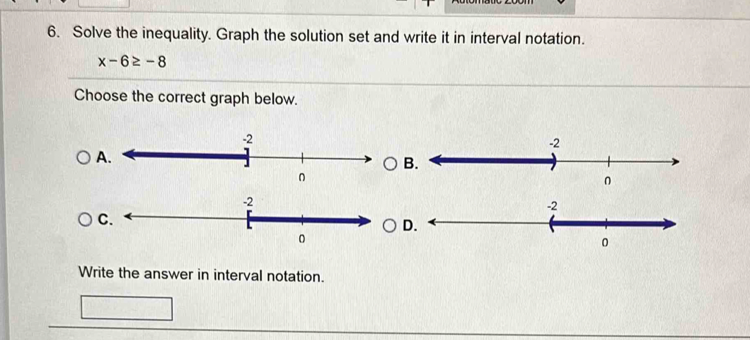 Solve the inequality. Graph the solution set and write it in interval notation.
x-6≥ -8
Choose the correct graph below. 
B 
C. 
D. 
0 
Write the answer in interval notation.