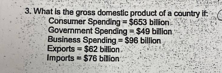 What is the gross domestic product of a country if:
Consumer Spending =$653 billion
Government Spending =$49 billion
Business Spending =$96 billion
Exports =$62 billion
Imports =$76 billion