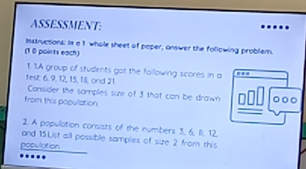 ASSESSMENT: 
Instructions: In a 1 whole sheet of paper, answer the following problem. 
(10 points each) 
1. 1A group of students got the fallowing scores in a c.a 
test; 6, 9, 12, 15, 18, ond 21. 
Cansider the samples sie of 3 that can be drawn 
from this population. 
2. A population consists of the numbers 3, 6. B. 12
and 15.List all possible samples of size 2 from this 
population