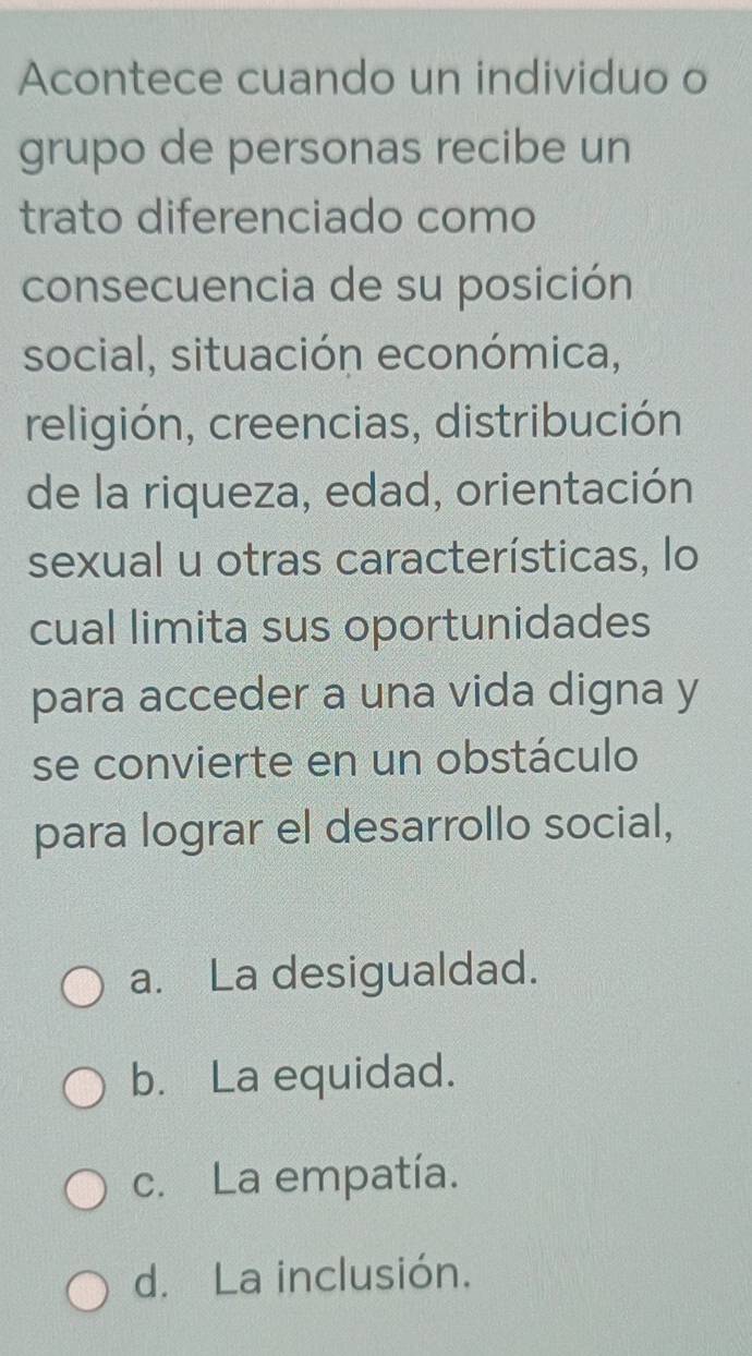 Acontece cuando un individuo o
grupo de personas recibe un
trato diferenciado como
consecuencia de su posición
social, situación económica,
religión, creencias, distribución
de la riqueza, edad, orientación
sexual u otras características, lo
cual limita sus oportunidades
para acceder a una vida digna y
se convierte en un obstáculo
para lograr el desarrollo social,
a. La desigualdad.
b. La equidad.
c. La empatía.
d. La inclusión.