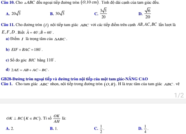 Cho △ ABC đều ngoại tiếp đường tròn (0, 10 ở m () . Tính độ dài cạnh của tam giác đều.
A. 20sqrt(3) B. 30sqrt(3) C.  3sqrt(3)/20  D.  sqrt(6)/20 
Câu 11. Cho đường tròn (/) nội tiếp tam giác ABC với các tiếp điểm trên cạnh AB, AC, BC lần lượt là
E, F,D . Biết hat A=40°; hat B=60°. 
a) Điểm / là trọng tâm của △ ABC. 
b) EIF+BAC=180°. 
c) Số do góc BIC bằng 110°. 
d) 2AE=AB+AC-BC. 
GB28-Đường tròn ngoại tiếp và đường tròn nội tiếp của một tam giác-NÂNG CAO
Câu 1. Cho tam giác ABC nhọn, nội tiếp trong đường tròn (O;R). H là trực tâm của tam giác ABC. vẽ
1/2
OK⊥ BC(K∈ BC). Ti số  OK/AH  là:
A. 2. B. 1. C.  1/2 · D.  1/4 ·