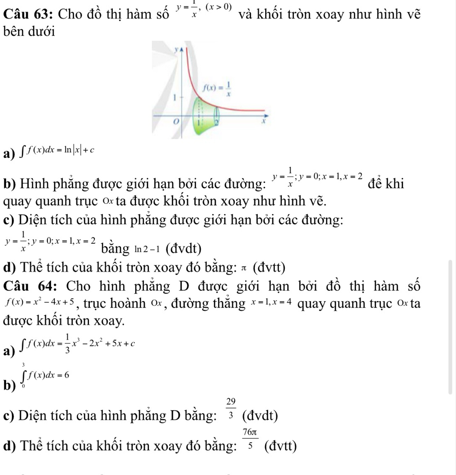 Cho đồ thị hàm _Shat O^,y= 1/x ,(x>0) và khối tròn xoay như hình vẽ
bên dưới
a) ∈t f(x)dx=ln |x|+c
b) Hình phăng được giới hạn bởi các đường: y= 1/x ;y=0;x=1,x=2 để khi
quay quanh trục  ta được khổi tròn xoay như hình vẽ.
c) Diện tích của hình phẳng được giới hạn bởi các đường:
y= 1/x ;y=0;x=1,x=2 bằng ln 2- ¹ (đvdt)
d) Thể tích của khối tròn xoay đó bằng: π (đvtt)
Câu 64: Cho hình phẳng D được giới hạn bởi đồ thị hàm số
f(x)=x^2-4x+5 , trục hoành ∞ , đường thắng x=1,x=4 quay quanh trục ∞ ta
được khối tròn xoay.
a) ∈t f(x)dx= 1/3 x^3-2x^2+5x+c
b) ∈tlimits _0^(7f(x)dx=6
c) Diện tích của hình phẳng D bằng: frac 29)3 (đvdt)
d) Thể tích của khối tròn xoay đó bằng:  76π /5  (đvtt)