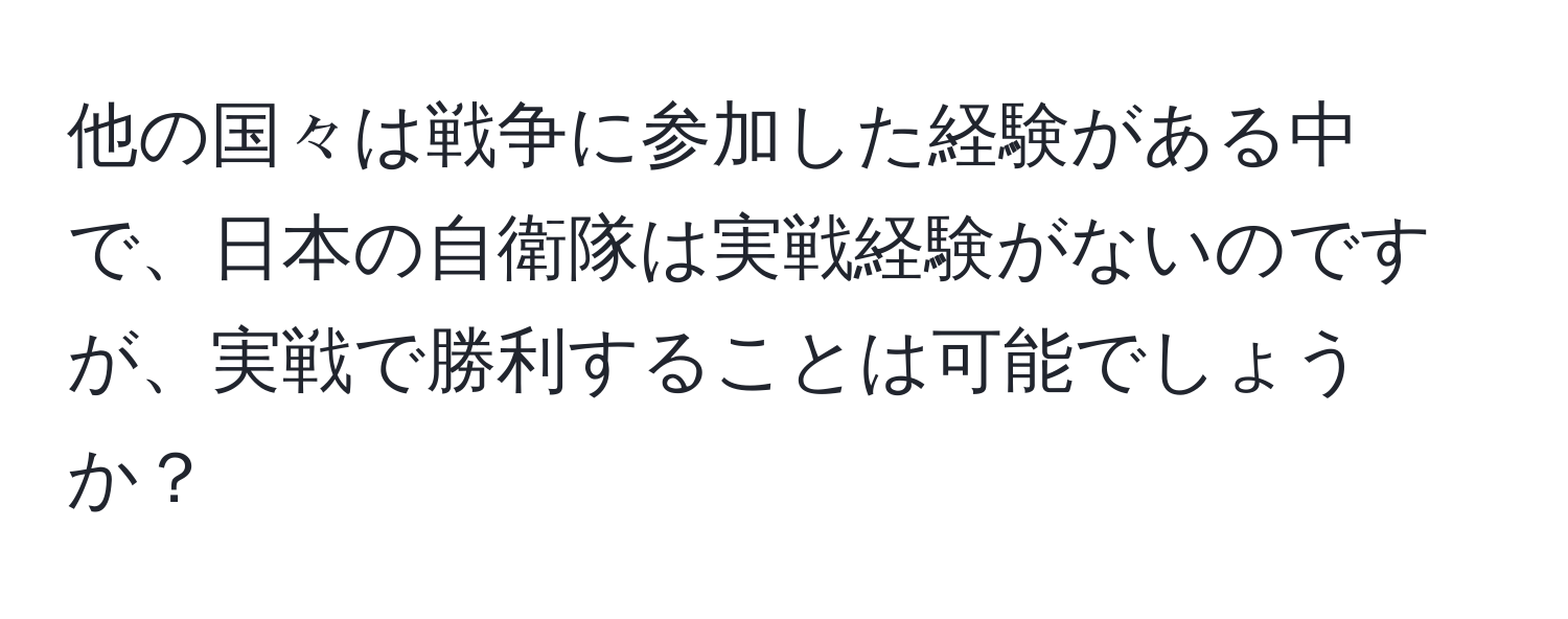 他の国々は戦争に参加した経験がある中で、日本の自衛隊は実戦経験がないのですが、実戦で勝利することは可能でしょうか？