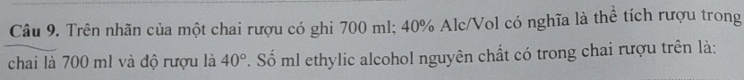 Trên nhãn của một chai rượu có ghi 700 ml; 40% Alc/Vol có nghĩa là thể tích rượu trong 
chai là 700 m1 và độ rượu là 40°. Số ml ethylic alcohol nguyên chất có trong chai rượu trên là: