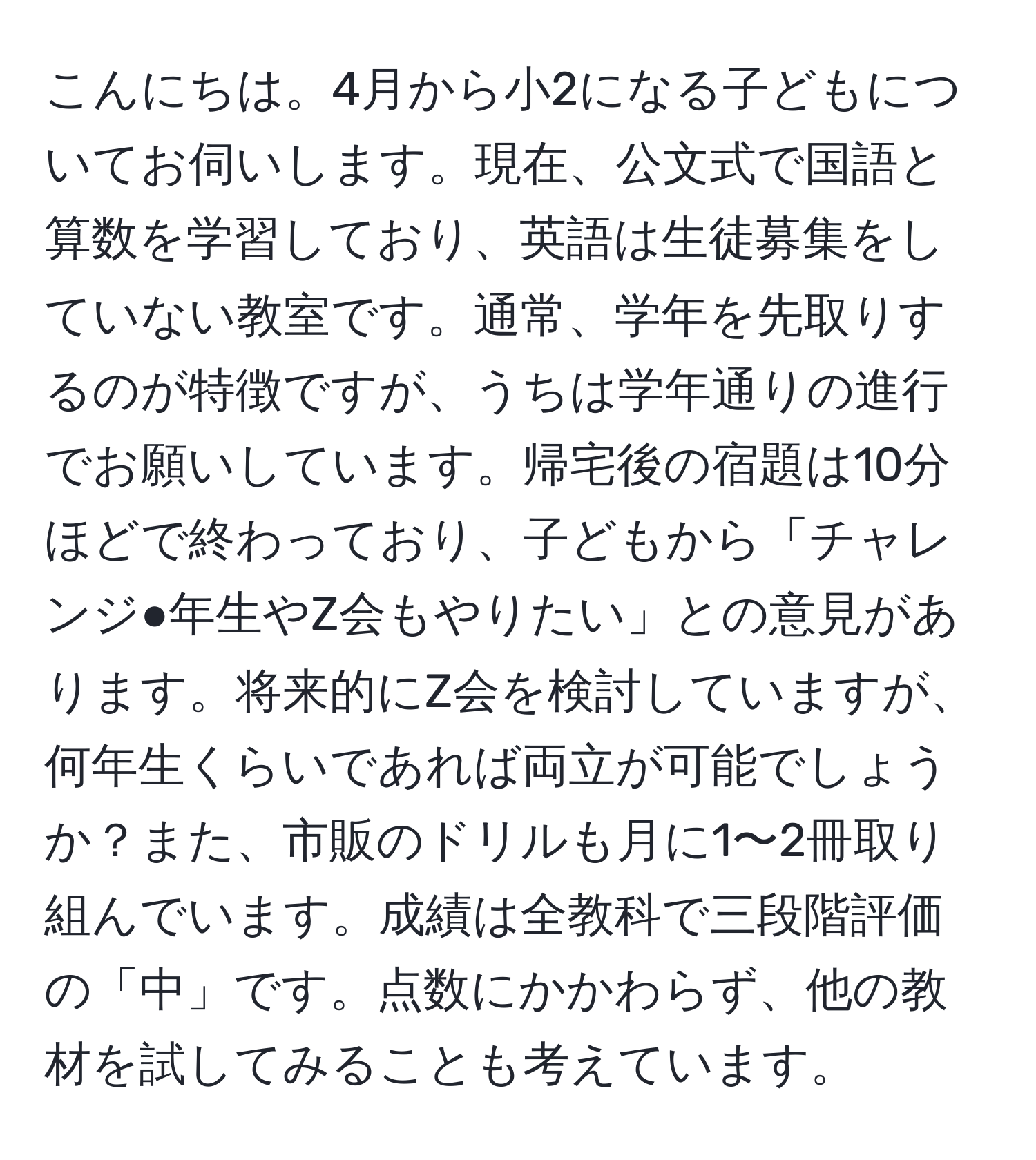 こんにちは。4月から小2になる子どもについてお伺いします。現在、公文式で国語と算数を学習しており、英語は生徒募集をしていない教室です。通常、学年を先取りするのが特徴ですが、うちは学年通りの進行でお願いしています。帰宅後の宿題は10分ほどで終わっており、子どもから「チャレンジ●年生やZ会もやりたい」との意見があります。将来的にZ会を検討していますが、何年生くらいであれば両立が可能でしょうか？また、市販のドリルも月に1〜2冊取り組んでいます。成績は全教科で三段階評価の「中」です。点数にかかわらず、他の教材を試してみることも考えています。