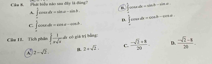 Phát biểu nào sau đây là đúng?
B. ∈t cos xdx=sin b-sin a.
A. ∈tlimits _a^(bcos xdx=sin a-sin b.
D. ∈tlimits _a^bcos xdx=cos b-cos a.
C. ∈t _a)cos xdx=cos a-cos b. 
Câu 11. Tích phân ∈tlimits _1^(2frac 1)xsqrt(x)dx có giá trị bằng:
A. 2-sqrt(2). B. 2+sqrt(2). C.  (-sqrt(2)+8)/20 . D.  (-sqrt(2)-8)/20 .