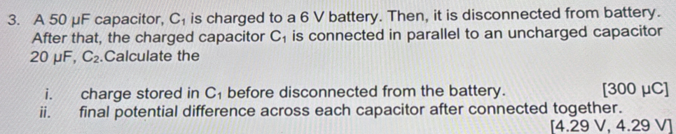 A 50 μF capacitor, C_1 is charged to a 6 V battery. Then, it is disconnected from battery. 
After that, the charged capacitor C_1 is connected in parallel to an uncharged capacitor
20mu F, C_2.Calculate the 
i. charge stored in C_1 before disconnected from the battery. [ 300 μC ] 
ii. final potential difference across each capacitor after connected together. 
[ 4.29 V, 4.29 V ]