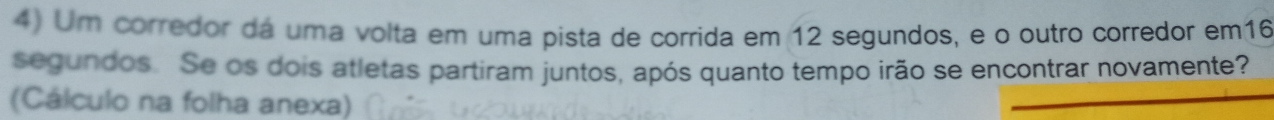 Um corredor dá uma volta em uma pista de corrida em 12 segundos, e o outro corredor em16 
segundos. Se os dois atletas partiram juntos, após quanto tempo irão se encontrar novamente? 
(Cálculo na folha anexa)