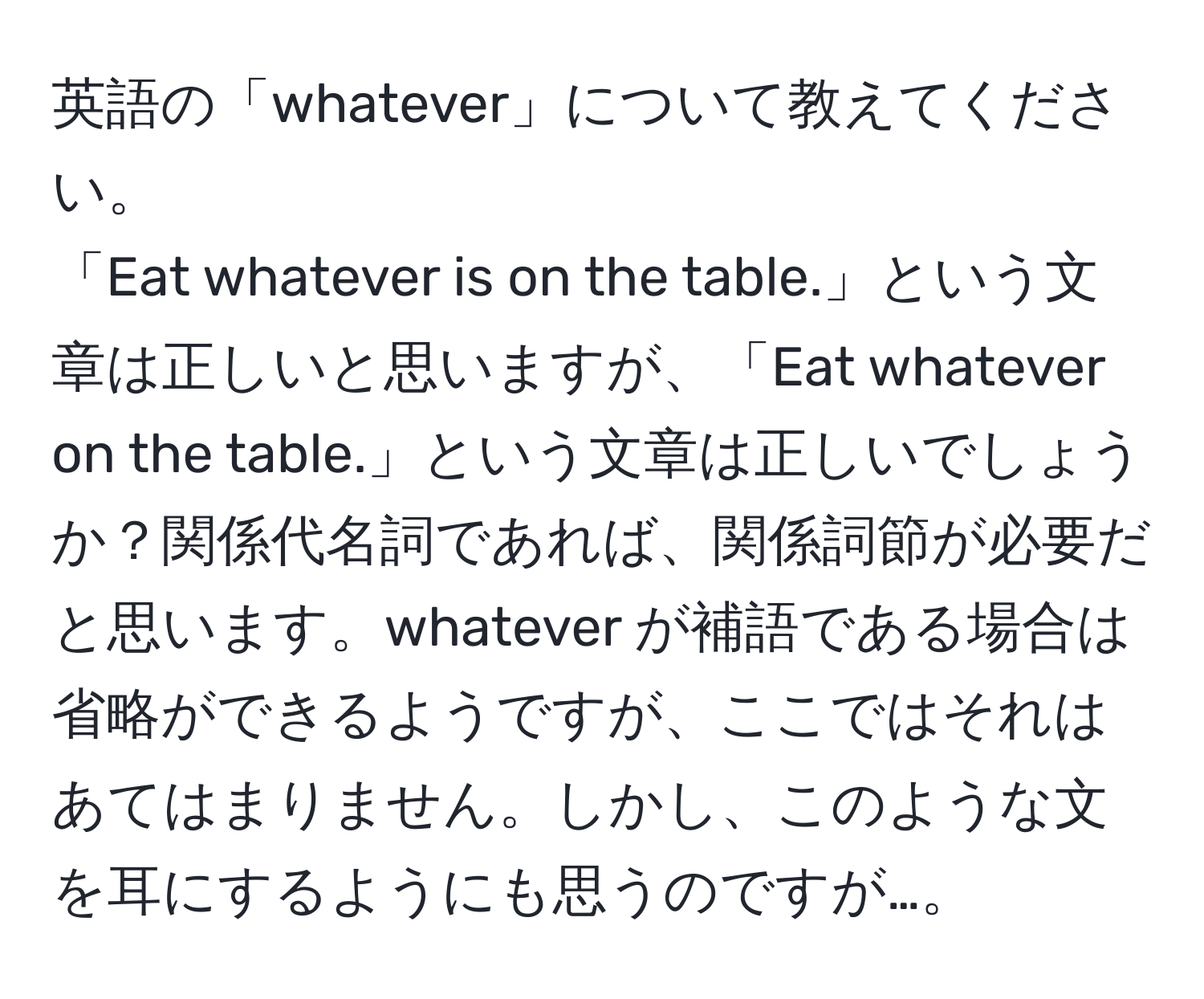 英語の「whatever」について教えてください。  
「Eat whatever is on the table.」という文章は正しいと思いますが、「Eat whatever on the table.」という文章は正しいでしょうか？関係代名詞であれば、関係詞節が必要だと思います。whatever が補語である場合は省略ができるようですが、ここではそれはあてはまりません。しかし、このような文を耳にするようにも思うのですが…。