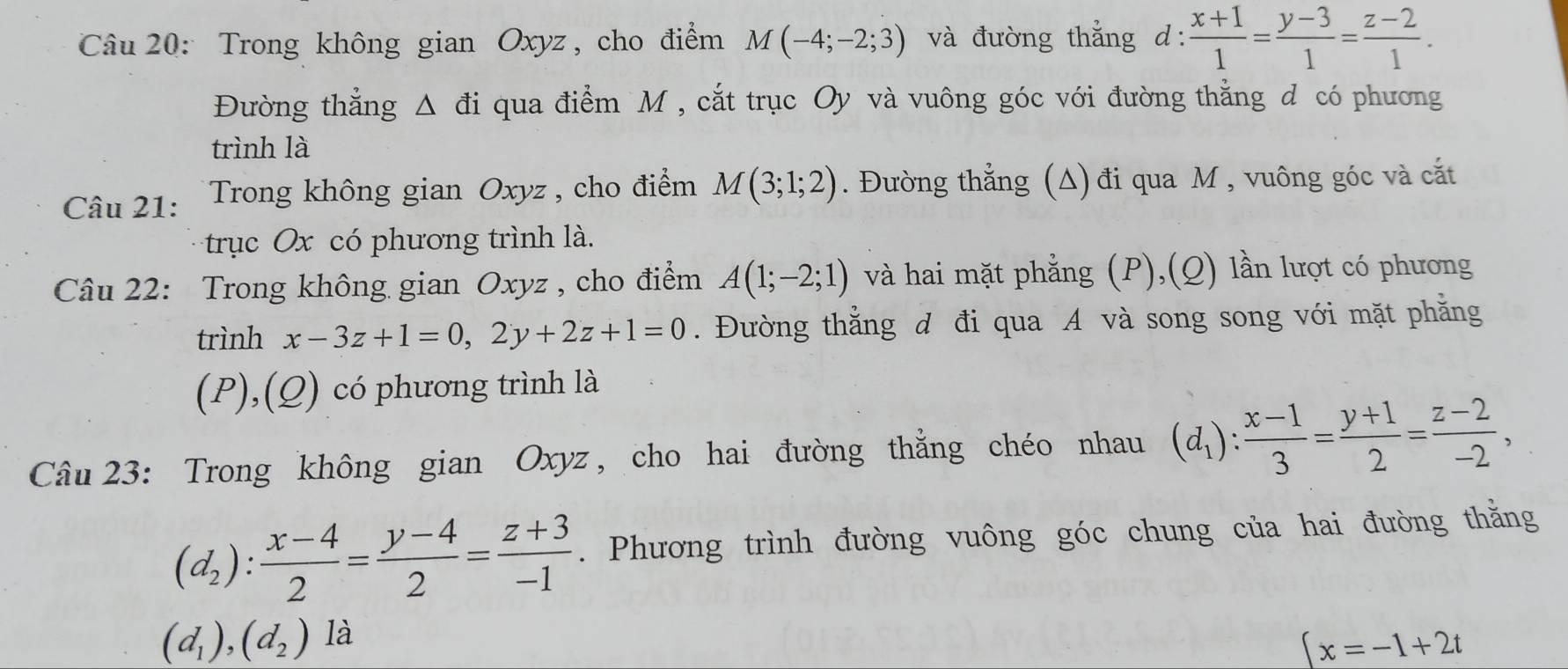 Trong không gian Oxyz, cho điểm M(-4;-2;3) và đường thẳng d:  (x+1)/1 = (y-3)/1 = (z-2)/1 . 
Đường thẳng Δ đi qua điểm M , cắt trục Oy và vuông góc với đường thẳng d có phương 
trình là 
Câu 21: Trong không gian Oxyz, cho điểm M(3;1;2). Đường thẳng (Δ) đi qua M , vuông góc và cắt 
trục Ox có phương trình là. 
Câu 22: Trong không gian Oxyz , cho điểm A(1;-2;1) và hai mặt phẳng (P),(Q) lần lượt có phương 
trình x-3z+1=0, 2y+2z+1=0. Đường thẳng đ đi qua A và song song với mặt phẳng 
(P),(Q) có phương trình là 
Câu 23: Trong không gian Oxyz, cho hai đường thằng chéo nhau (d_1): (x-1)/3 = (y+1)/2 = (z-2)/-2 ,
(d_2): (x-4)/2 = (y-4)/2 = (z+3)/-1 . Phương trình đường vuông góc chung của hai đường thằng
(d_1), (d_2) là
x=-1+2t