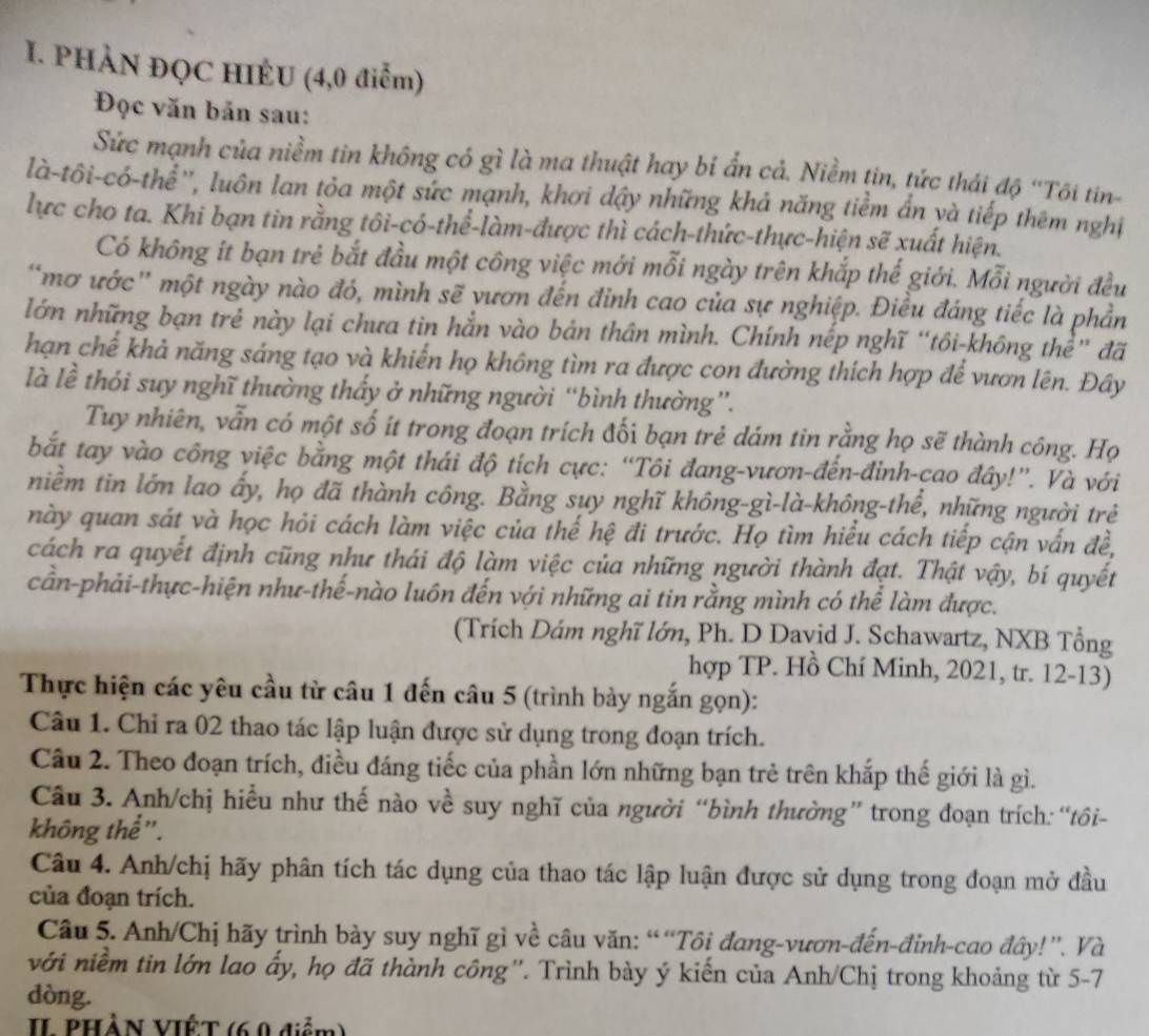 PHÀN ĐỌC HIÉU (4,0 điễm)
Đọc văn bản sau:
Sức mạnh của niềm tin không có gì là ma thuật hay bỉ ẩn cả. Niềm tin, tức thái độ ''Tôi tin-
là-tôi-có-thể'', luôn lan tỏa một sức mạnh, khơi dậy những khả năng tiềm ẩn và tiếp thêm nghị
lực cho ta. Khi bạn tin rằng tôi-có-thể-làm-được thì cách-thức-thực-hiện sẽ xuất hiện.
Có không ít bạn trẻ bắt đầu một công việc mới mỗi ngày trên khắp thế giới. Mỗi người đều
“mơ ước' một ngày nào đó, mình sẽ vươn đến đỉnh cao của sự nghiệp. Điều đáng tiếc là phần
lớn những bạn trẻ này lại chưa tin hẳn vào bản thân mình. Chính nếp nghĩ “tôi-không thể” đã
hạn chế khả năng sáng tạo và khiến họ không tìm ra được con đường thích hợp để vươn lên. Đây
là lễ thỏi suy nghĩ thường thấy ở những người “bình thường”.
Tuy nhiên, vẫn có một số ít trong đoạn trích đối bạn trẻ dám tin rằng họ sẽ thành công. Họ
bắt tay vào công việc bằng một thái độ tích cực: “Tôi đang-vươn-đến-đinh-cao đây!”. Và với
niềm tin lớn lao ấy, họ đã thành công. Bằng suy nghĩ không-gì-là-không-thể, những người trẻ
này quan sát và học hỏi cách làm việc của thế hệ đi trước. Họ tìm hiểu cách tiếp cận vấn đề,
cách ra quyết định cũng như thái độ làm việc của những người thành đạt. Thật vậy, bí quyết
cần-phải-thực-hiện như-thế-nào luôn đến với những ai tin rằng mình có thể làm được.
(Trích Dám nghĩ lớn, Ph. D David J. Schawartz, NXB Tổng
hợp TP. Hồ Chí Minh, 2021, tr. 12-13)
Thực hiện các yêu cầu từ câu 1 đến câu 5 (trình bày ngắn gọn):
Câu 1. Chỉ ra 02 thao tác lập luận được sử dụng trong đoạn trích.
Câu 2. Theo đoạn trích, điều đáng tiếc của phần lớn những bạn trẻ trên khắp thế giới là gì.
Câu 3. Anh/chị hiểu như thế nào về suy nghĩ của người “bình thường” trong đoạn trích: “tôi-
không thể".
Câu 4. Anh/chị hãy phân tích tác dụng của thao tác lập luận được sử dụng trong đoạn mở đầu
của đoạn trích.
Câu 5. Anh/Chị hãy trình bày suy nghĩ gì về câu văn: “ “Tôi đang-vươn-đến-đỉnh-cao đây!”. Và
với niềm tin lớn lao ấy, họ đã thành công''. Trình bày ý kiến của Anh/Chị trong khoảng từ 5-7
dòng.
II PHẢN VIỆT (69 diểm)