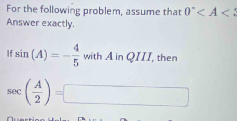 For the following problem, assume that 0°
Answer exactly. 
If sin (A)=- 4/5  with A in QIII, then
sec ( A/2 )= □