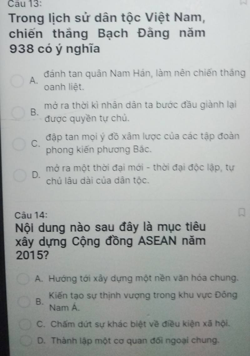 Trong lịch sử dân tộc Việt Nam,
chiến thắng Bạch Đằng năm
938 có ý nghĩa
A. đánh tan quân Nam Hán, làm nên chiến thắng
oanh liệt.
mở ra thời kì nhân dân ta bước đầu giành lại
B.
được quyền tự chủ.
C. đập tan mọi ý đồ xâm lược của các tập đoàn
phong kiến phương Bắc.
mở ra một thời đại mới - thời đại độc lập, tự
D.
chủ lâu dài của dân tộc.
Câu 14:
Nội dung nào sau đây là mục tiêu
xây dựng Cộng đồng ASEAN năm
2015?
A. Hướng tới xây dựng một nền văn hóa chung.
Kiến tạo sự thịnh vượng trong khu vực Đông
B. Nam Á.
C. Chấm dứt sự khác biệt về điều kiện xã hội.
D. Thành lập một cơ quan đối ngoại chung.