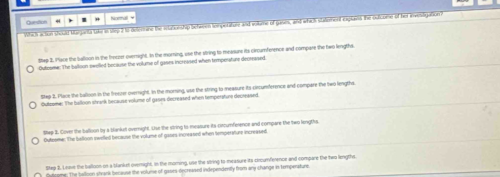 Question ← Normal
Which action should Margarita take in step 2 to determine the relationship between temperature and volume of gases, and which statement explains the outcome of her investigation?
Step 2. Place the balloon in the freezer overnight. In the morning, use the string to measure its circumference and compare the two lengths.
Outcome: The balloon swelled because the volume of gases increased when temperature decreased.
Step 2. Place the balloon in the freezer overnight. In the morning, use the string to measure its circumference and compare the two lengths.
Outcome: The balloon shrank because volume of gases decreased when temperature decreased.
Step 2. Cover the balloon by a blanket overnight. Use the string to measure its circumference and compare the two lengths.
Outcome: The balloon swelled because the volume of gases increased when temperature increased.
Step 2. Leave the balloon on a blanket overnight. In the morning, use the string to measure its circumference and compare the two lengths.
Outcome: The balloon shrank because the volume of gases decreased independently from any change in temperature.