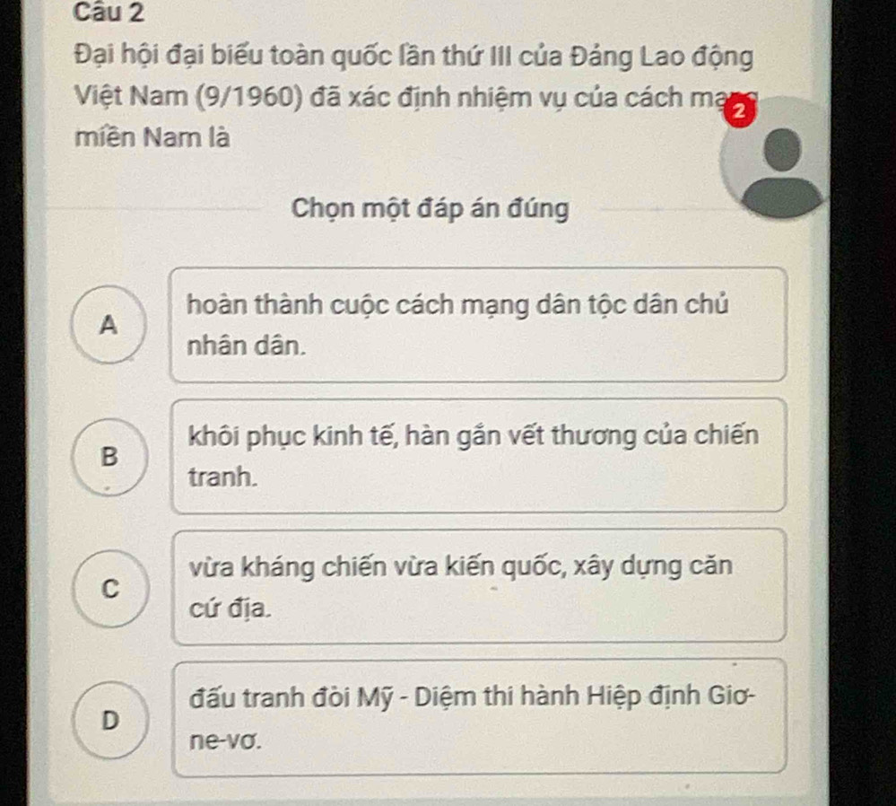 Đại hội đại biểu toàn quốc lần thứ III của Đảng Lao động
Việt Nam (9/1960) đã xác định nhiệm vụ của cách mạ 2
miền Nam là
Chọn một đáp án đúng
hoàn thành cuộc cách mạng dân tộc dân chủ
A
nhân dân.
khôi phục kinh tế, hàn gắn vết thương của chiến
B
tranh.
vừa kháng chiến vừa kiến quốc, xây dựng căn
C
cứ địa.
đấu tranh đòi Mỹ - Diệm thi hành Hiệp định Giơ-
D
ne-vo.