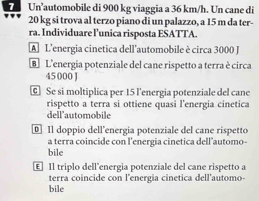 Un’automobile di 900 kg viaggia a 36 km/h. Un cane di
20 kg si trova al terzo piano di un palazzo, a 15 m da ter-
ra. Individuare l’unica risposta ESATTA.
A L'energia cinetica dell’automobile è circa 3000 J
B L'energia potenziale del cane rispetto a terra è circa
45 000 J
c Se si moltiplica per 15 l’energia potenziale del cane
rispetto a terra si ottiene quasi l’energia cinetica
dell’automobile
D Il doppio dell’energia potenziale del cane rispetto
a terra coincide con l’energia cinetica dell’automo-
bile
E Il triplo dell’energia potenziale del cane rispetto a
terra coincide con l’energia cinetica dell’automo-
bile