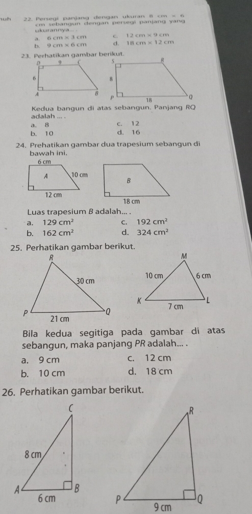 uh 22. Persegi panjang dengan ukuran 8 cm × 6
cm sebangun dengan persegi panjang yang
ukurannya... .
a. 6cm* 3cm c. 12cm* 9cm
b. 9cm* 6cm d. 18cm* 12cm
23. Perhatikan gambar berikut.
Kedua bangun di atas sebangun. Panjang RQ
adalah ... .
a. 8 c. 12
b. 10 d. 16
24. Prehatikan qambar dua trapesium sebanqun di
bawah ini.
Luas trapesium B adalah... .
a. 129cm^2 C. 192cm^2
b. 162cm^2 d. 324cm^2
25. Perhatikan gambar berikut.

Bila kedua segitiga pada gambar di atas
sebangun, maka panjang PR adalah... .
a. 9 cm c. 12 cm
b. 10 cm d. 18 cm
26. Perhatikan gambar berikut.