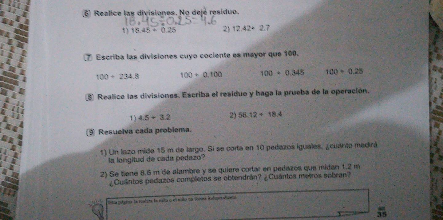 ⑥ Realice las divisiones. No dejé residuo. 
1) 18.45/ 0.25 2) 12.42+2.7
⑦ Escriba las divisiones cuyo cociente es mayor que 100.
100/ 234.8
100+0.100
100/ 0.345 100/ 0.25
8 Realice las divisiones. Escriba el residuo y haga la prueba de la operación. 
1) 4.5+3.2 2) 56.12+18.4
⑨ Resuelva cada problema. 
1) Un lazo mide 15 m de largo. Si se corta en 10 pedazos iguales, ¿cuánto medirá 
la longitud de cada pedazo? 
2) Se tiene 8.6 m de alambre y se quiere cortar en pedazos que midan 1.2 m
¿Cuántos pedazos completos se obtendrán? ¿Cuántos metros sobran? 
Esta página la realiza la nida o el niño en forma independiente
 =/35 