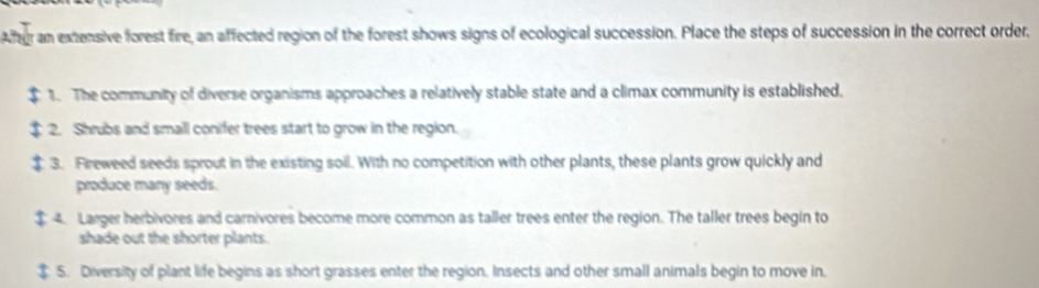 A T r am extensive forest fire, an affected region of the forest shows signs of ecological succession. Place the steps of succession in the correct order, 
1. The community of diverse organisms approaches a relatively stable state and a climax community is established. 
2. Shrubs and small conifer trees start to grow in the region. 
3. Freweed seeds sprout in the existing soil. With no competition with other plants, these plants grow quickly and 
produce many seeds. 
4. Larger herbivores and carnivores become more common as taller trees enter the region. The taller trees begin to 
shade out the shorter plants. 
$ 5. Diversity of plant life begins as short grasses enter the region. Insects and other small animals begin to move in.