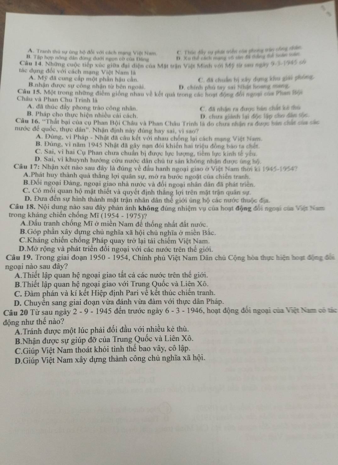 A. Tranh thủ sự ủng hộ đổi với cách mạng Việt Nam C. Thúc đấy sự phát triển của phong trận sông nhân.
B. Tập hợp nông dân đứng dưới ngọn cờ của Đảng D. Xu thể cách mạng v6 sản đã thắng thể soán (ản
Câu 14. Những cuộc tiếp xúc giữa đại diện của Mặt trận Việt Minh với Mỹ từ sau ngày 9-3-1945 có
tác dụng đối với cách mạng Việt Nam là
A. Mỹ đã cung cấp một phần hậu cần. C. đã chuẩn bị xây dựng khu giải phóng,
B.nhận được sự công nhận từ bên ngoài. D. chính phủ tay sai Nhật hoang mang.
Câu 15. Một trong những điểm giống nhau về kết quả trong các hoạt động đổi ngoại của Phan Bội
Châu và Phan Chu Trình là
A. đã thúc đầy phong trào công nhân. C. đã nhận ra được bán chất kê thủ
B. Pháp cho thực hiện nhiều cải cách. D. chưa giành lại độc lập cho dân tộc.
Câu 16. “Thất bại của cụ Phan Bội Châu và Phan Châu Trinh là do chưa nhận ra được ban chất của các
nước để quốc, thực dân". Nhận định này đúng hay sai, vì sao?
A. Đúng, vì Pháp - Nhật đã câu kết với nhau chống lại cách mạng Việt Nam.
B. Đúng, vì năm 1945 Nhật đã gây nạn đói khiến hai triệu đồng bao ta chết.
C. Sai, vì hai Cụ Phan chưa chuẩn bị được lực lượng, tiểm lực kinh tế yếu.
D. Sai, vì khuynh hướng cứu nước dân chủ tư sản không nhận được úng hộ.
Câu 17: Nhận xét nào sau đây là đúng về đấu hanh ngoại giao ở Việt Nam thời ki 1945-195 42
A.Phát huy thành quả thắng lợi quân sự, mở ra bước ngoặt của chiến tranh.
B.Đối ngoại Đảng, ngoại giao nhà nước và đối ngoại nhân dân đã phát triển.
C. Có mối quan hộ mật thiết và quyết định thắng lợi trên mặt trận quân sự.
D. Đưa đến sự hình thành mặt trận nhân dân thế giới ủng hộ các nước thuộc địa
Câu 18. Nội dung nào sau đây phản ánh không đúng nhiệm vụ của hoạt động đổi ngoại của Việt Nam
trong kháng chiến chống Mĩ (1954 - 1975)?
A.Đấu tranh chống Mĩ ở miền Nam để thống nhất đất nước.
B.Góp phần xây dựng chủ nghĩa xã hội chủ nghĩa ở miền Bắc.
C.Kháng chiến chống Pháp quay trở lại tái chiếm Việt Nam.
D.Mở rộng và phát triển đổi ngoại với các nước trên thế giới.
Câu 19. Trong giai đoạn 1950 - 1954, Chính phủ Việt Nam Dân chủ Cộng hòa thực hiện hoạt động đơi
ngoại nào sau đây?
A.Thiết lập quan hệ ngoại giao tất cả các nước trên thế giới.
B.Thiết lập quan hệ ngoại giao với Trung Quốc và Liên Xô.
C. Đàm phán và kí kết Hiệp định Pari về kết thúc chiến tranh.
D. Chuyền sang giai đoạn vừa đánh vừa đàm với thực dân Pháp.
Câu 20 Từ sau ngày 2 - 9 - 1945 đến trước ngày 6 - 3 - 1946, hoạt động đổi ngoại của Việt Nam có tác
động như thế nào?
A.Tránh được một lúc phải đối đầu với nhiều kẻ thù.
B.Nhận được sự giúp đỡ của Trung Quốc và Liên Xô.
C.Giúp Việt Nam thoát khỏi tình thế bao vây, cô lập.
D.Giúp Việt Nam xây dựng thành công chủ nghĩa xã hội.