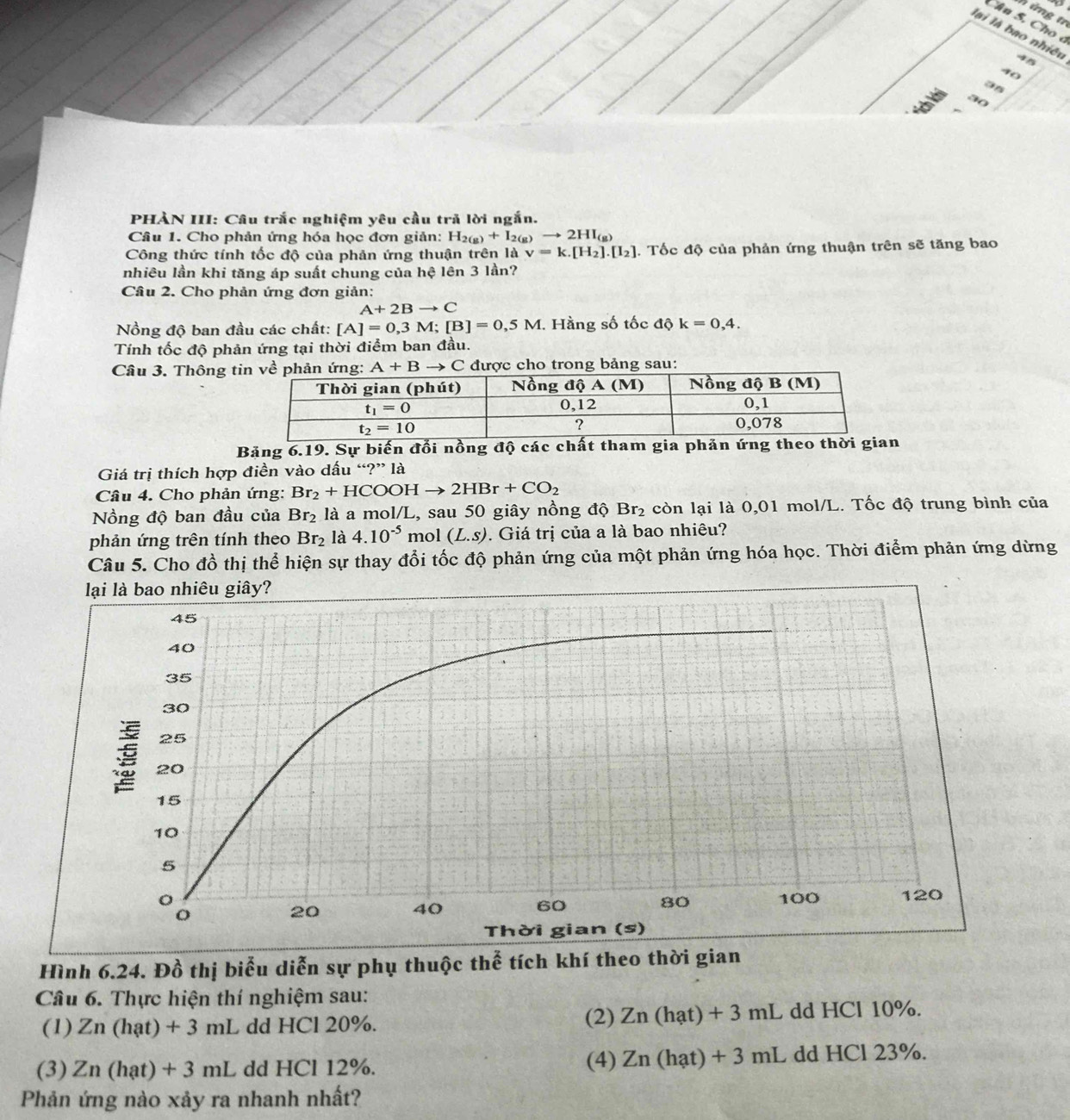ứn g tr
Câu 5. Cho ở
lài là bao nhiều
45
40
a5
30
PHÀN III: Câu trắc nghiệm yêu cầu trả lời ngắn.
Cầâu 1. Cho phản ứng hóa học đơn giản: H_2(g)+I_2(g)to 2HI_(g)
Công thức tính tốc độ của phản ứng thuận trên là v=k.[H_2].[I_2]. Tốc độ của phản ứng thuận trên sẽ tăng bao
nhiêu lần khi tăng áp suất chung của hệ lên 3 lần?
Cầu 2. Cho phản ứng đơn giản:
A+2Bto C
Nồng độ ban đầu các chất: [A]=0,3M;[B]=0,5M. Hằng số tốc độ k=0,4.
Tính tốc độ phản ứng tại thời điểm ban đầu.
Câu 3. Thông t A+Bto C được cho trong bảng sau:
Băng 6.19. Sự biến đổi nồng độ các chất tham gia phản ứng theo t
Giá trị thích hợp điền vào dấu “?” là
Câu 4. Cho phản ứng: Br_2+HCOOHto 2HBr+CO_2
Nồng độ ban đầu của Br_2 là a mol/L, sau 50 giây nồng độ Br_2 : còn lại là 0,01 mol/L. Tốc độ trung bình của
phản ứng trên tính theo Br_2 là 4.10^(-5) mol (L.s). Giá trị của a là bao nhiêu?
Câu 5. Cho đồ thị thể hiện sự thay đổi tốc độ phản ứng của một phản ứng hóa học. Thời điểm phản ứng dừng
lại là bao nhiêu giây?
45
40
35
30
25
20
15
10
5
o
20 40 60 80 100 120
Thời gian (s)
Hình 6.24. Đồ thị biểu diễn sự phụ thuộc thể tích khí theo thời gian
Câu 6. Thực hiện thí nghiệm sau:
(1) Zn(hat)+3ml L dd HCl 20%. (2) Zn(hat)+3mL dd HCl 10%.
(3). Zn (hạt) + 3 mL dd HCl 12%. (4) Zn(hat)+3mL dd HCl 23%.
Phản ứng nào xảy ra nhanh nhất?