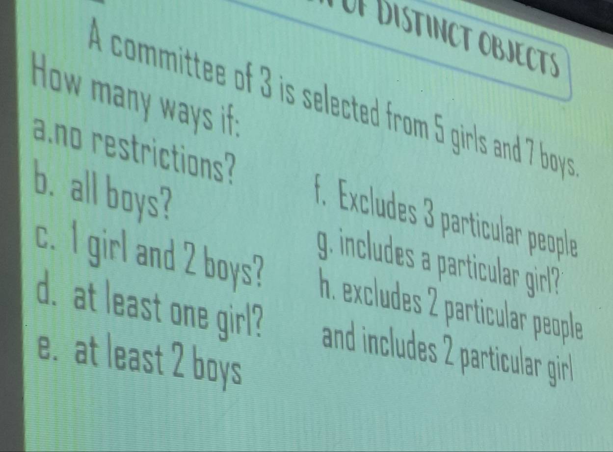 DISTINCT OBJECTS 
How many ways if; 
A committee of 3 is selected from 5 girls and 7 boys 
a.no restrictions? f. Excludes 3 particular people 
b. all boys? 
g. includes a particular girl? 
c. I girl and 2 boys? h. excludes 2 particular people 
d. at least one girl? and includes rticular gir 
e. at least 2 boys