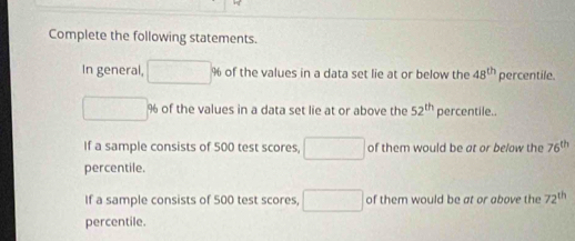 Complete the following statements. 
In general, □ % of the values in a data set lie at or below the 48^(th) percentile.
□° % of the values in a data set lie at or above the 52^(th) percentile.. 
If a sample consists of 500 test scores, □ of them would be at or below the 76^(th)
percentile. 
If a sample consists of 500 test scores, □ of them would be at or above the 72^(th)
percentile.