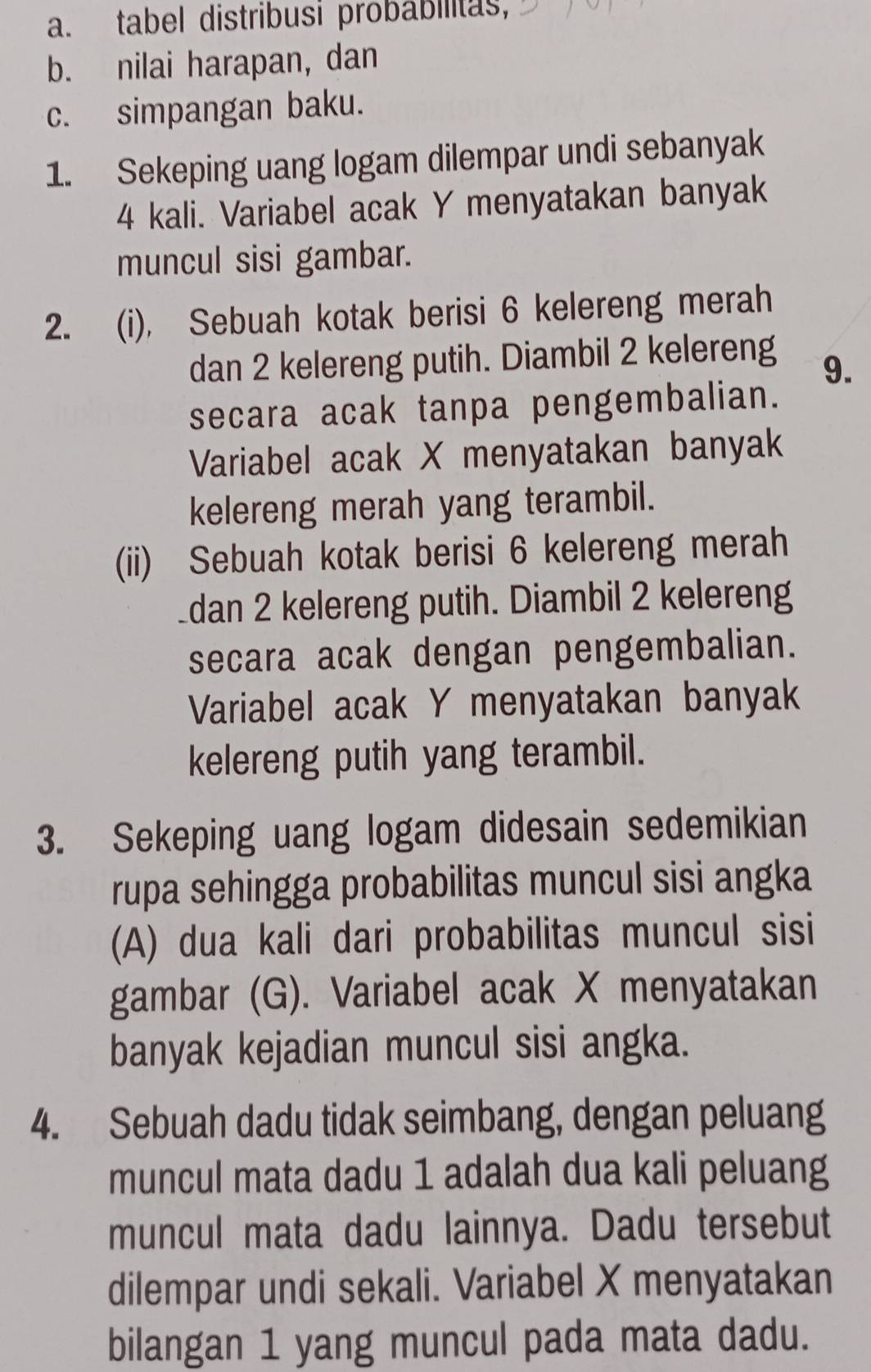 tabel distribusi probabilitas, 
b. nilai harapan, dan 
c. simpangan baku. 
1. Sekeping uang logam dilempar undi sebanyak
4 kali. Variabel acak Y menyatakan banyak 
muncul sisi gambar. 
2. (i), Sebuah kotak berisi 6 kelereng merah 
dan 2 kelereng putih. Diambil 2 kelereng 9. 
secara acak tanpa pengembalian. 
Variabel acak X menyatakan banyak 
kelereng merah yang terambil. 
(ii) Sebuah kotak berisi 6 kelereng merah 
dan 2 kelereng putih. Diambil 2 kelereng 
secara acak dengan pengembalian. 
Variabel acak Y menyatakan banyak 
kelereng putih yang terambil. 
3. Sekeping uang logam didesain sedemikian 
rupa sehingga probabilitas muncul sisi angka 
(A) dua kali dari probabilitas muncul sisi 
gambar (G). Variabel acak X menyatakan 
banyak kejadian muncul sisi angka. 
4. Sebuah dadu tidak seimbang, dengan peluang 
muncul mata dadu 1 adalah dua kali peluang 
muncul mata dadu lainnya. Dadu tersebut 
dilempar undi sekali. Variabel X menyatakan 
bilangan 1 yang muncul pada mata dadu.