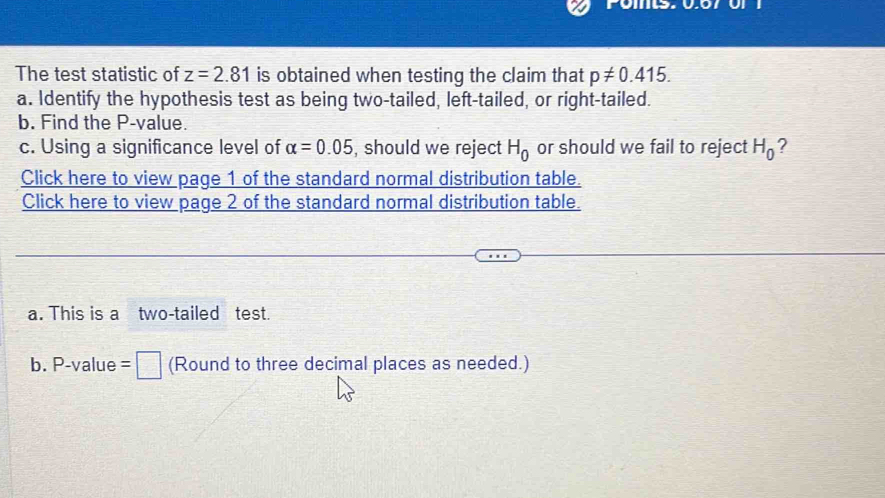 The test statistic of z=2.81 is obtained when testing the claim that p!= 0.415. 
a. Identify the hypothesis test as being two-tailed, left-tailed, or right-tailed. 
b. Find the P -value. 
c. Using a significance level of alpha =0.05 , should we reject H_0 or should we fail to reject H_0 ? 
Click here to view page 1 of the standard normal distribution table. 
Click here to view page 2 of the standard normal distribution table. 
a. This is a two-tailed test. 
b. P-value =□ (Round to three decimal places as needed.)