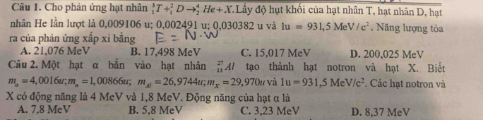 Cho phản ứng hạt nhân _1^(3T+_1^2Dto _2^4He+X * Lấy độ hụt khối của hạt nhân T, hạt nhân D, hạt
nhân He lần lượt là 0,009106 u; 0,002491 u; 0,030382 u và 1u=931,5MeV/c^2). Năng lượng tỏa
ra của phản ứng xấp xỉ bằng
A. 21,076 MeV B. 17,498 MeV C. 15,017 MeV D. 200,025 MeV
Câu 2. Một hạt α bắn vào hạt nhân tạo thành hạt notron và hạt X. Biết _(13)^(27)Al
m_a=4,0016u; m_a=1,00866u; m_Al=26,9744u; m_x=29,970uvi 1u=931, 5MeV/c^2. Các hạt notron và
X có động năng là 4 MeV và 1,8 MeV. Động năng của hạt α là
A. 7.8 MeV B. 5,8 MeV C. 3,23 MeV D. 8,37 MeV