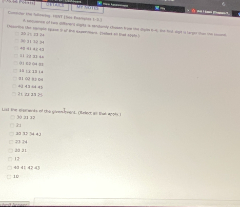 # Vieer Assesoment 
(-76.66 Points] DETAILS My NOTEs FSa × ◇ Unil 1 Exam (Chepters 7... 
Consider the following. HINT [See Examples 1-3.] 
A sequence of two different digits is randomly chosen from the digits 0-4 the first digit is larger than the second. 
Describe the sample space S of the experiment. (Select all that apply.)
20 21 23 24
30 31 32 34
40 41 42 43
11 22 33 44
01 02 04 05
10 12 13 14
01 02 03 04
42 43 44 45
21 22 23 25
List the elements of the given-event. (Select all that apply.)
30 31 32
21
30 32 34 43
23 24
20 21
12
40 41 42 43
10
uhmit Answer