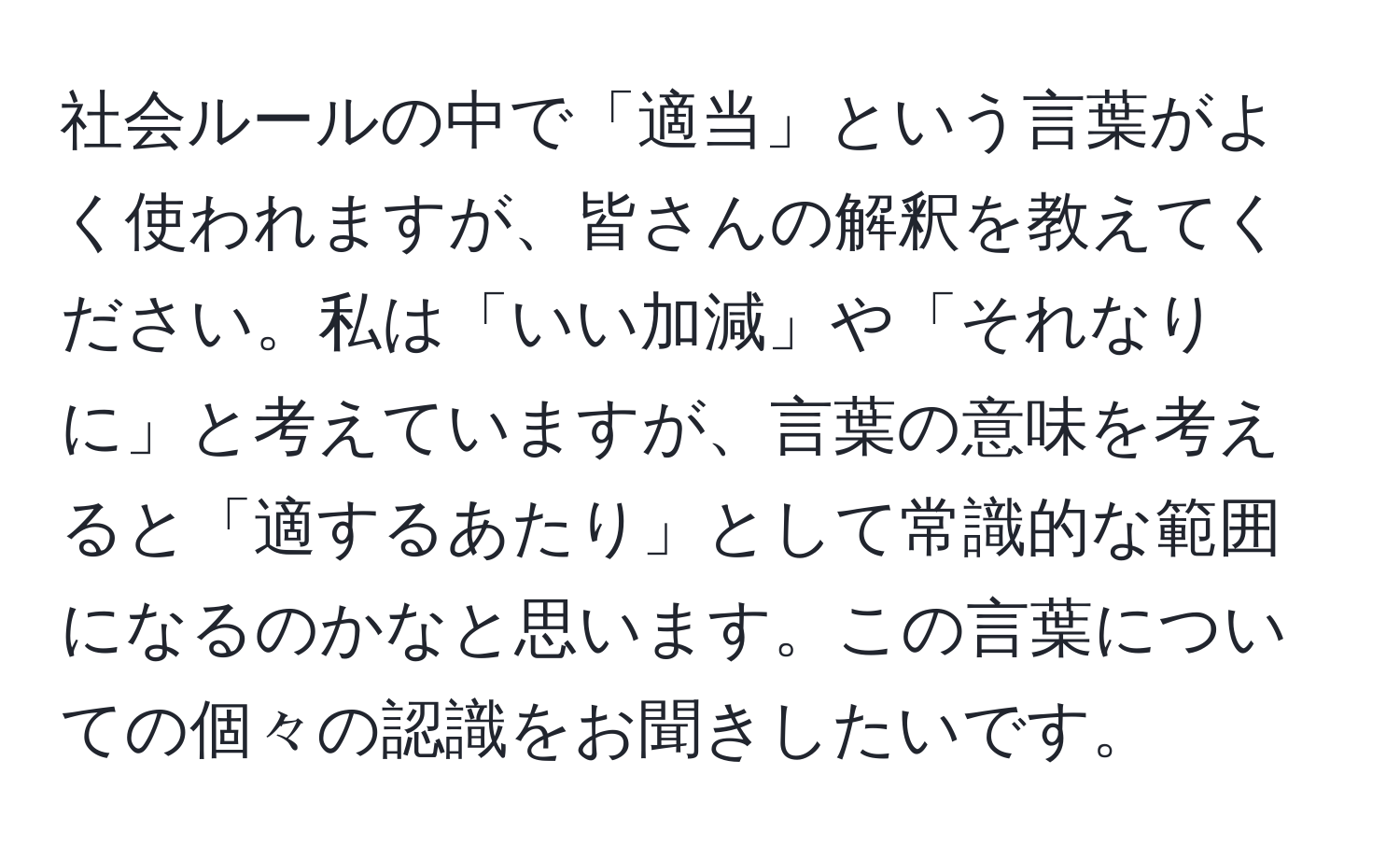 社会ルールの中で「適当」という言葉がよく使われますが、皆さんの解釈を教えてください。私は「いい加減」や「それなりに」と考えていますが、言葉の意味を考えると「適するあたり」として常識的な範囲になるのかなと思います。この言葉についての個々の認識をお聞きしたいです。