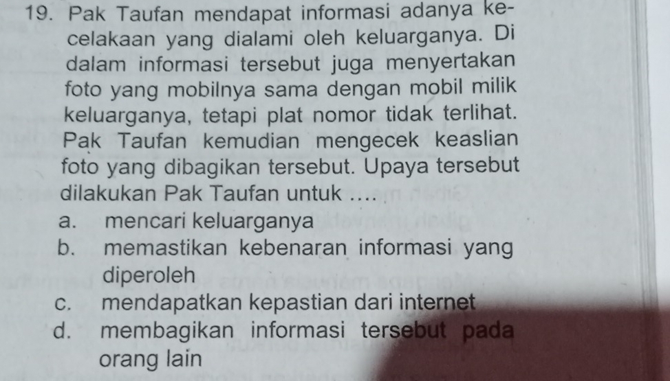 Pak Taufan mendapat informasi adanya ke-
celakaan yang dialami oleh keluarganya. Di
dalam informasi tersebut juga menyertakan
foto yang mobilnya sama dengan mobil milik
keluarganya, tetapi plat nomor tidak terlihat.
Pak Taufan kemudian mengecek keaslian
foto yang dibagikan tersebut. Upaya tersebut
dilakukan Pak Taufan untuk ....
a. mencari keluarganya
b. memastikan kebenaran informasi yang
diperoleh
c. mendapatkan kepastian dari internet
d. membagikan informasi tersebut pada
orang lain