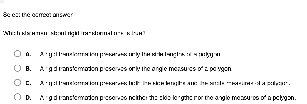 Select the correct answer.
Which statement about rigid transformations is true?
A. A rigid transformation preserves only the side lengths of a polygon.
B. A rigid transformation preserves only the angle measures of a polygon.
C. A rigid transformation preserves both the side lengths and the angle measures of a polygon.
D. A rigid transformation preserves neither the side lengths nor the angle measures of a polygon.