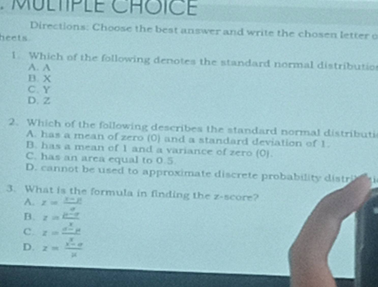 MULTIPLE CROICE
Directions: Choose the best answer and write the chosen letter o
heets
1. Which of the following denotes the standard normal distributio
A. A
B. X
C. Y
D. Z
2. Which of the following describes the standard normal distributi
A. has a mean of zero (0) and a standard deviation of 1.
B. has a mean of 1 and a variance of zero (0).
C. has an area equal to 0.5
D. cannot be used to approximate discrete probability distri 
3. What is the formula in finding the z-score?
A. z= (x-mu )/a 
B. z= (mu -sigma )/x 
C. z= (a-mu )/x 
D. z= (x-a)/mu  