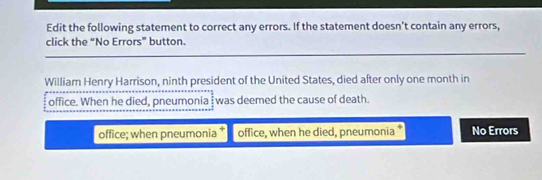 Edit the following statement to correct any errors. If the statement doesn’t contain any errors,
click the “No Errors” button.
William Henry Harrison, ninth president of the United States, died after only one month in
office. When he died, pneumonia was deemed the cause of death.
office; when pneumonia office, when he died, pneumonia No Errors