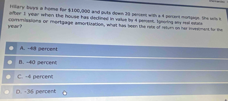 Cherandez
Hilary buys a home for $100,000 and puts down 20 percent with a 4 percent mortgage. She sells it
after 1 year when the house has declined in value by 4 percent. Ignoring any real estate
commissions or mortgage amortization, what has been the rate of return on her investment for the
year?
A. -48 percent
B. -40 percent
C. -4 percent
D. -36 percent