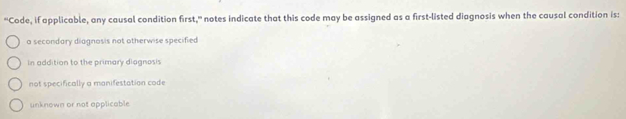 “'Code, if applicable, any causal condition first,” notes indicate that this code may be assigned as a first-listed diagnosis when the causal condition is:
a secondary diagnosis not otherwise specified
In addition to the primary diagnosis
not specifically a manifestation code
unknown or not applicable