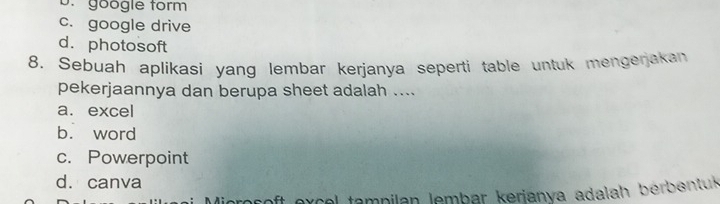 D. göogle form
c. google drive
d. photosoft
8, Sebuah aplikasi yang lembar kerjanya seperti table untuk mengenakan
pekerjaannya dan berupa sheet adalah ....
a. excel
b. word
c. Powerpoint
d. canva
oft excel tampilan lembar kerianva adalah bérbentus